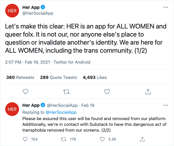 Screenshot from Her App Twitter: Let's make this clear: HER is an app for ALL WOMEN and queer folx. It is not our, nor anyone else's place to question or invalidate another's identity. We are here for ALL WOMEN, including the trans community. (1/2) Please be assured this user will be found and removed from our platform. Additionally, we're in contact with Substack to have this dangerous act of transphobia removed from our screens. (2/2)