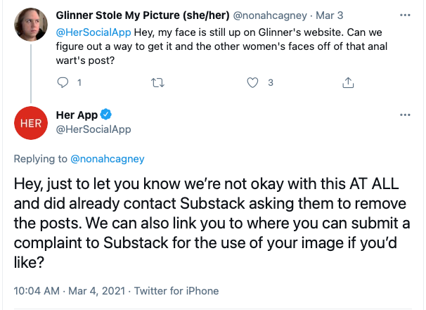 Glinner Stole My Picture (she/her) @nonahcagney · Mar 3 @HerSocialApp  Hey, my face is still up on Glinner's website. Can we figure out a way to get it and the other women's faces off of that anal wart's post? 1 3  Her App @HerSocialApp Replying to  @nonahcagney Hey, just to let you know we’re not okay with this AT ALL and did already contact Substack asking them to remove the posts. We can also link you to where you can submit a complaint to Substack for the use of your image if you’d like?