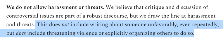 Screenshot of Substack moderation policy: We do not allow harassment or threats. We believe that critique and discussion of controversial issues are part of a robust discourse, but we draw the line at harassment and threats. (Begin my highlighting) This does not include writing about someone unfavorably, even repeatedly, but does include threatening violence or explicitly organizing others to do so. (End my highlighting.)