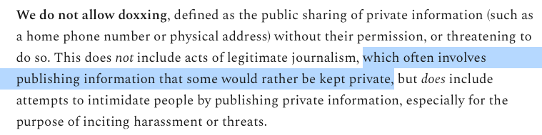 We do not allow doxxing, defined as the public sharing of private information (such as a home phone number or physical address) without their permission, or threatening to do so. This does not include acts of legitimate journalism, (begin my highlighting) which often involves publishing information that some would rather be kept private (end my highlighting), but does include attempts to intimidate people by publishing private information, especially for the purpose of inciting harassment or threats.