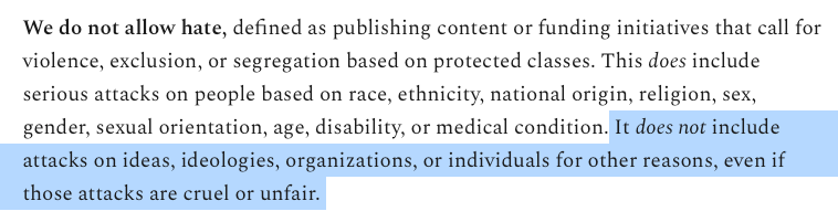 We do not allow hate, defined as publishing content or funding initiatives that call for violence, exclusion, or segregation based on protected classes. This does include serious attacks on people based on race, ethnicity, national origin, religion, sex, gender, sexual orientation, age, disability, or medical condition. (Begin my highlighting) It does not include attacks on ideas, ideologies, organizations, or individuals for other reasons, even if those attacks are cruel or unfair.  (end of my highlighting)