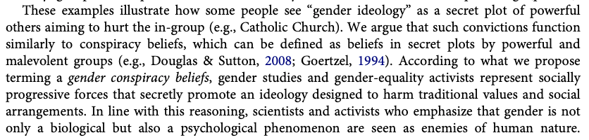 These examples illustrate how some people see “gender ideology” as a secret plot of powerful others aiming to hurt the in-group (e.g., Catholic Church). We argue that such convictions function similarly to conspiracy beliefs, which can be defined as beliefs in secret plots by powerful and malevolent groups (e.g., Douglas & Sutton, 2008; Goertzel, 1994). According to what we propose terming a gender conspiracy beliefs, gender studies and gender-equality activists represent socially progressive forces that secretly promote an ideology designed to harm traditional values and social arrangements. In line with this reasoning, scientists and activists who emphasize that gender is not only a biological but also a psychological phenomenon are seen as enemies of human nature.